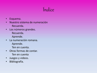 Índice 
• Esquema. 
• Nuestro sistema de numeración 
Recuerda. 
• Los números grandes. 
Recuerda. 
Aprende. 
• La numeración romana. 
Aprende. 
Ten en cuenta. 
• Otras formas de contar. 
Ten en cuenta 
• Juegos y videos. 
• Bibliografía. 
 