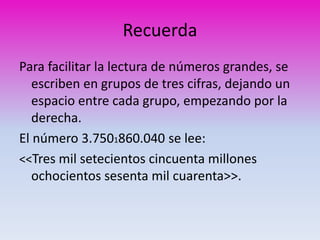 Recuerda 
Para facilitar la lectura de números grandes, se 
escriben en grupos de tres cifras, dejando un 
espacio entre cada grupo, empezando por la 
derecha. 
El número 3.7501860.040 se lee: 
<<Tres mil setecientos cincuenta millones 
ochocientos sesenta mil cuarenta>>. 
 