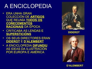 A ENCICLOPEDIA 
• ERA UNHA GRAN 
COLECCIÓN DE ARTIGOS 
QUE REUNÍA TODOS OS 
COÑECEMENTOS 
RACIONAIS DA ÉPOCA 
• CRITICABA AS LENDAS E 
SUPERSTICIÓNS 
• OS SEUS DIRECTORES ERAN 
DIDEROT E D’ALEMBERT 
• A ENCICLOPEDIA DIFUNDIU 
AS IDEAS DA ILUSTRACIÓN 
POR EUROPA E AMÉRICA 
DIDEROT 
D’ALEMBERT 
 