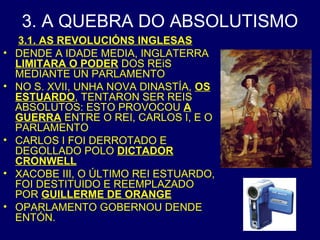 3. A QUEBRA DO ABSOLUTISMO 
3.1. AS REVOLUCIÓNS INGLESAS 
• DENDE A IDADE MEDIA, INGLATERRA 
LIMITARA O PODER DOS REiS 
MEDIANTE UN PARLAMENTO 
• NO S. XVII, UNHA NOVA DINASTÍA, OS 
ESTUARDO, TENTARON SER REIS 
ABSOLUTOS: ESTO PROVOCOU A 
GUERRA ENTRE O REI, CARLOS I, E O 
PARLAMENTO 
• CARLOS I FOI DERROTADO E 
DEGOLLADO POLO DICTADOR 
CRONWELL 
• XACOBE III, O ÚLTIMO REI ESTUARDO, 
FOI DESTITUIDO E REEMPLAZADO 
POR GUILLERME DE ORANGE 
• OPARLAMENTO GOBERNOU DENDE 
ENTÓN. 
 