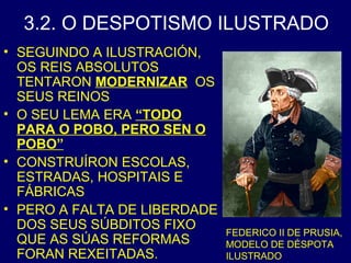 3.2. O DESPOTISMO ILUSTRADO 
• SEGUINDO A ILUSTRACIÓN, 
OS REIS ABSOLUTOS 
TENTARON MODERNIZAR OS 
SEUS REINOS 
• O SEU LEMA ERA “TODO 
PARA O POBO, PERO SEN O 
POBO” 
• CONSTRUÍRON ESCOLAS, 
ESTRADAS, HOSPITAIS E 
FÁBRICAS 
• PERO A FALTA DE LIBERDADE 
DOS SEUS SÚBDITOS FIXO 
QUE AS SÚAS REFORMAS 
FORAN REXEITADAS. 
FEDERICO II DE PRUSIA, 
MODELO DE DÉSPOTA 
ILUSTRADO 
 