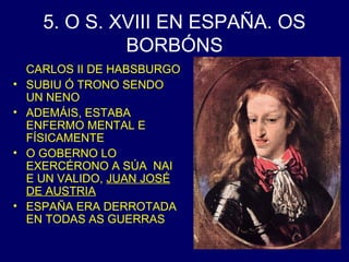 5. O S. XVIII EN ESPAÑA. OS 
BORBÓNS 
CARLOS II DE HABSBURGO 
• SUBIU Ó TRONO SENDO 
UN NENO 
• ADEMÁIS, ESTABA 
ENFERMO MENTAL E 
FÍSICAMENTE 
• O GOBERNO LO 
EXERCÉRONO A SÚA NAI 
E UN VALIDO, JUAN JOSÉ 
DE AUSTRIA 
• ESPAÑA ERA DERROTADA 
EN TODAS AS GUERRAS 
 