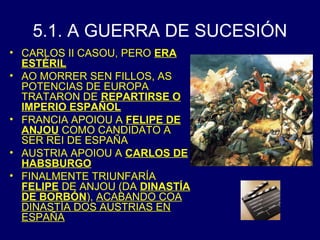 5.1. A GUERRA DE SUCESIÓN 
• CARLOS II CASOU, PERO ERA 
ESTÉRIL 
• AO MORRER SEN FILLOS, AS 
POTENCIAS DE EUROPA 
TRATARON DE REPARTIRSE O 
IMPERIO ESPAÑOL 
• FRANCIA APOIOU A FELIPE DE 
ANJOU COMO CANDIDATO A 
SER REI DE ESPAÑA 
• AUSTRIA APOIOU A CARLOS DE 
HABSBURGO 
• FINALMENTE TRIUNFARÍA 
FELIPE DE ANJOU (DA DINASTÍA 
DE BORBÓN), ACABANDO COA 
DINASTÍA DOS AUSTRIAS EN 
ESPAÑA 
 