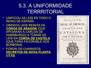 5.3. A UNIFORMIDADE 
TERRRITORIAL 
• UNIFICOU AS LEIS EN TODO O 
REINO DE ESPAÑA 
• OBRIGOU AOS REINOS DA 
COROA DE ARAGÓN (QUE 
APOIARAN A CARLOS DE 
HABSBURGO) A TOMAR AS 
LEIS DA COROA DE CASTELA 
(QUE FORA FAVORABLE AOS 
BORBÓNS) 
• FORON OS CHAMADOS 
DECRETOS DE NOVA PLANTA 
(1715) 
 