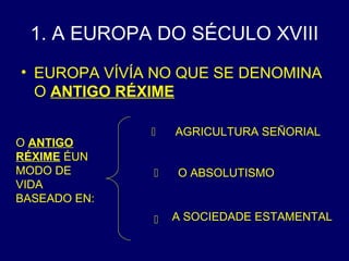 1. A EUROPA DO SÉCULO XVIII 
• EUROPA VÍVÍA NO QUE SE DENOMINA 
O ANTIGO RÉXIME 
 
 
 
O ANTIGO 
RÉXIME ÉUN 
MODO DE 
VIDA 
BASEADO EN: 
AGRICULTURA SEÑORIAL 
O ABSOLUTISMO 
A SOCIEDADE ESTAMENTAL 
 