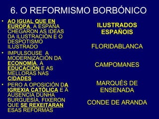 6. O REFORMISMO BORBÓNICO 
• AO IGUAL QUE EN 
EUROPA, A ESPAÑA 
CHEGARON AS IDEAS 
DA ILUSTRACIÓN E O 
DESPOTISMO 
ILUSTRADO 
• IMPULSOUSE A 
MODERNIZACIÓN DA 
ECONOMÍA, A 
EDUCACIÓN E AS 
MELLORAS NAS 
CIDADES 
• PERO A OPOSICIÓN DA 
IGREXIA CATÓLICA E A 
AUSENCIA DUNHA 
BURGUESÍA, FIXERON 
QUE SE REXEITARAN 
ESAS REFORMAS 
ILUSTRADOS 
ESPAÑOIS 
FLORIDABLANCA 
CAMPOMANES 
MARQUÉS DE 
ENSENADA 
CONDE DE ARANDA 
 