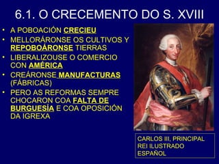 6.1. O CRECEMENTO DO S. XVIII 
• A POBOACIÓN CRECIEU 
• MELLORÁRONSE OS CULTIVOS Y 
REPOBOÁRONSE TIERRAS 
• LIBERALIZOUSE O COMERCIO 
CON AMÉRICA 
• CREÁRONSE MANUFACTURAS 
(FÁBRICAS) 
• PERO AS REFORMAS SEMPRE 
CHOCARON COA FALTA DE 
BURGUESÍA E COA OPOSICIÓN 
DA IGREXA 
CARLOS III, PRINCIPAL 
REI ILUSTRADO 
ESPAÑOL 
