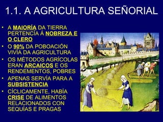 1.1. A AGRICULTURA SEÑORIAL 
• A MAIORÍA DA TIERRA 
PERTENCÍA Á NOBREZA E 
O CLERO 
• O 90% DA POBOACIÓN 
VIVÍA DA AGRICULTURA 
• OS MÉTODOS AGRÍCOLAS 
ERAN ARCAICOS E OS 
RENDEMENTOS, POBRES 
• APENAS SERVÍA PARA A 
SUBSISTENCIA 
• CÍCLICAMENTE, HABÍA 
CRISE DE ALIMENTOS 
RELACIONADOS CON 
SEQUÍAS E PRAGAS 
 