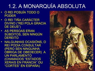 1.2. A MONARQUÍA ABSOLUTA 
• O REI POSUÍA TODO O 
PODER 
• O REI TIÑA CARÁCTER 
DIVINO (“REI POLA GRACIA 
DE DEUS”) 
• AS PERSOAS ERAN 
SÚBDITOS, SEN NINGÚN 
DEREITO 
• NALGUNHAS OCASIÓNS, O 
REI PODÍA CONSULTAR 
(PERO SEN NINGUNHA 
OBRIGA DE OBEDECER) A 
UN PARLAMENTO 
(CHAMADOS “ESTADOS 
XERAIS EN FRANCIA” OU 
“CORTES” EN ESPAÑA) 
 