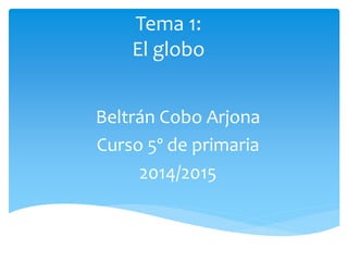 Tema 1: 
El globo 
Beltrán Cobo Arjona 
Curso 5º de primaria 
2014/2015 
 