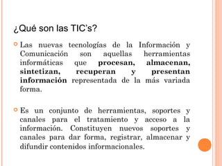 ¿Qué son las TIC’s? 
 Las nuevas tecnologías de la Información y 
Comunicación son aquellas herramientas 
informáticas que procesan, almacenan, 
sintetizan, recuperan y presentan 
información representada de la más variada 
forma. 
 Es un conjunto de herramientas, soportes y 
canales para el tratamiento y acceso a la 
información. Constituyen nuevos soportes y 
canales para dar forma, registrar, almacenar y 
difundir contenidos informacionales. 
 