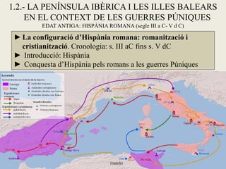 1.2.- LA PENÍNSULA IBÈRICA I LES ILLES BALEARS EN EL CONTEXT DE LES GUERRES PÚNIQUES 
EDAT ANTIGA: HISPÀNIA ROMANA (segle III a C- V d C) 
►La configuració d’Hispània romana: romanització i cristianització. Cronologia: s. III aC fins s. V dC 
► Introducció: Hispània 
► Conquesta d’Hispània pels romans a les guerres Púniques  