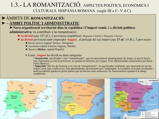 ►ÀMBITS DE ROMANITZACIÓ: 
► – ÀMBIT POLÍTIC I ADMINISTTRATIU 
►Nova organització territorial dins la república i l’imperi romà. La divisió político- administrativa va contribuir a la romanització: 
►1a divisió (any 197 aC), 2 províncies (república): Hispania Citerior i Hispania Ulterior 
►2a divisió provincial amb emperador August , al principi del seu imperi (any 27 aC-14 dC), 3 províncies: 
►Tarraconensis (capital Tarraco, Tarragona) 
► Lusitania (capital Emerita Augusta, Mèrida) 
► Baetica (Bètica, capital Hispalis) 
 A més, August les dividí en dues categories 
• Senatorials: pacificades i més “romanitzades”, que no necessitaven desplegament de tropes, ja que hi havia pau i harmonia en tota la província, no quedaven territoris per ocupar. Eren administrades directament pel Senat romà (Baetica). 
• Imperials: Són les de frontera o en vies de “romanització”, no pacificades totalment, que necessitaven enviar tropes i eren més conflictives. Són administrades directament per l’emperador: la Lusitania (a la part occidental i nord occidental quedaven petits pobles que no havien estat sotmesos) i la Tarraconensis (quedava la franja cantàbrica). 
1.3.- LA ROMANITZACIÓ, ASPECTES POLÍTICS, ECONÒMICS I CULTURALS. HISPÀNIA ROMANA (segle III a C- V d C).  