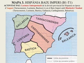 MAPA 3. HISPÀNIA BAIX IMPERI (B1-T1) 
ACTIVITAT PAU: Lectura i interpretació de la divisió provincial de Hispania en època d’August (Tarraconensis, Lusitania, Baetica) i/o en el Baix Imperi amb Dioclecià i Teodosi (Tarraconensis, Lusitania, Baetica, Gallaecia, Carthaginensis, Balearica).  