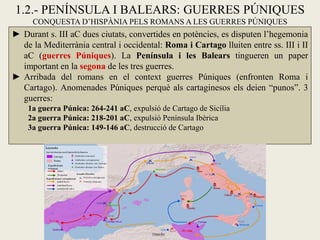 1.2.- PENÍNSULA I BALEARS: GUERRES PÚNIQUES 
CONQUESTA D’HISPÀNIA PELS ROMANS A LES GUERRES PÚNIQUES 
►Durant s. III aC dues ciutats, convertides en potències, es disputen l’hegemonia de la Mediterrània central i occidental: Roma i Cartago lluiten entre ss. III i II aC (guerres Púniques). La Península i les Balears tingueren un paper important en la segona de les tres guerres. 
►Arribada del romans en el context guerres Púniques (enfronten Roma i Cartago). Anomenades Púniques perquè als cartaginesos els deien “punos”. 3 guerres: 1a guerra Púnica: 264-241 aC, expulsió de Cartago de Sicília 2a guerra Púnica: 218-201 aC, expulsió Península Ibèrica 3a guerra Púnica: 149-146 aC, destrucció de Cartago  