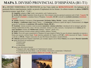 ►La DIVISIÓ TERRITORIAL EN PROVÍNCIES no fou l’únic àmbit de ROMANITZACIÓ. Els habitants de la península Ibèrica experimentaren, també, un procés d’implantació de les formes i la cultura romanes en altres ÀMBITS (presència romana: segle III aC – V dC) : 
► Lingüístic: adopten el llatí (culte i més pràctic), sols l’euskera perviu. 
► Jurídic (Dret romà): Implanten forma de govern i lleis romanes (màxima aportació juntament amb el llatí). Vespasià (74 dC) concedí la llatinitat a ciutadans lliures d’Hispània. Caracalla (212 dC) concedí la constitutio antoniana (ciutadania romana). 
► Artístic: Hispània s’incorpora a l’art grecoromà: Pol·lèntia, Itàlica, Mèrida... (teatres, amfiteatres, termes...) 
► Religiós: 1r politeisme romà (Júpiter, Saturn…). Cristianisme (influència a partir del segle I). Posteriorment, els visigots passen de l’arrianisme al catolicisme (III concili de Toledo, 589 dC). 
► Econòmic: sistema econòmic romà (economia monetària i sistema esclavista) i introducció de les tècniques agrícoles (trilogia mediterrània de blat, vinya i olivera), artesanals, mineres (or, plata, mercuri), i incorporació en el comerç per les rutes marítimes romanes del Mediterrani (saladura, “salazón”, garum, etc.). 
► Social: Estructura societat romana, patricis (nobles), plebeus i esclaus. 
► Polític: Prova de la gran romanització d’Hispània (la major després d’Itàlia) fou que els primers emperadors no nascuts a Roma eren nascuts a territori hispà: Trajà (màxima esplendor de l’imperi, en 117 dC), Adrià (successor de Trajà), i Teodosi va dividir, al 395 dC, l’Imperi romà entre els seus fills Honori (Occident) i Arcadi (Orient). 
► Cultural: aportacions hispanes importants, per exemple, figures com el filòsof Sèneca, els escriptors Marcial i Quintilià. 
►Agents del procés de romanització: 
 Exèrcit romà 
 Funcionaris 
 Comerciants 
►Factors que afavoriren el procés: 
 Integració dels caps indígenes en l’administració romana 
 Assentament de colons llatins, a més de militars, funcionaris i comerciants: Urbanització 
 Concessió del dret de ciutadania (Edicte de Caracalla, any 212) 
MAPA 3. DIVISIÓ PROVINCIAL D’HISPÀNIA (B1-T1)  