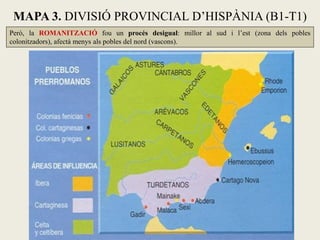 Però, la ROMANITZACIÓ fou un procés desigual: millor al sud i l’est (zona dels pobles colonitzadors), afectà menys als pobles del nord (vascons). 
MAPA 3. DIVISIÓ PROVINCIAL D’HISPÀNIA (B1-T1)  