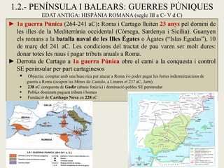 1.2.- PENÍNSULA I BALEARS: GUERRES PÚNIQUES EDAT ANTIGA: HISPÀNIA ROMANA (segle III a C- V d C) 
►1a guerra Púnica (264-241 aC): Roma i Cartago lluiten 23 anys pel domini de les illes de la Mediterrània occidental (Còrsega, Sardenya i Sicília). Guanyen els romans a la batalla naval de les Illes Égates o Àgates (“Islas Egadas”), 10 de març del 241 aC. Les condicions del tractat de pau varen ser molt dures: donar totes les naus i pagar tributs anuals a Roma. 
►Derrota de Cartago a 1a guerra Púnica obre el camí a la conquesta i control SE peninsular per part cartaginesos 
 Objectiu: comptar amb una base rica per atacar a Roma i/o poder pagar les fortes indemnitzacions de guerra a Roma (ocupen les Mines de Castulo, a Linares el 237 aC, Jaén) 
 238 aC conquesta de Gadir (abans fenicis) i dominació pobles SE peninsular 
 Pobles dominats paguen tributs i homes 
 Fundació de Carthago Nova en 228 aC  