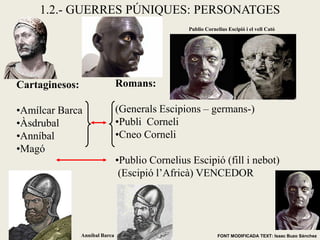 Cartaginesos: 
•Amílcar Barca 
•Àsdrubal 
•Anníbal 
•Magó 
Romans: (Generals Escipions – germans-) 
•Publi Corneli 
•Cneo Corneli 
•Publio Cornelius Escipió (fill i nebot) (Escipió l’Africà) VENCEDOR 
FONT MODIFICADA TEXT: Isaac Buzo Sánchez 
1.2.- GUERRES PÚNIQUES: PERSONATGES 
Publio Cornelius Escipió i el vell Cató 
Anníbal Barca  