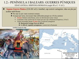 1.2.- PENÍNSULA I BALEARS: GUERRES PÚNIQUES 
EDAT ANTIGA: HISPÀNIA ROMANA (segle III a C- V d C) 
► Segona Guerra Púnica (218-201 aC): Anníbal, cap exèrcit cartaginès, idea un pla per acabar amb Roma 
►Per mar no pot: mare nostrum romano 
►Avançar per terra, travessant Alps (dificultat perquè no n’hi ha camins) 
 16 anys lluitant contra Roma, sense ser derrotat però sense vèncer 
 Contraatac romà: pretén dur les tropes per mar cap a Península (Empòrion, 218 aC) 
 Lluites enconades durant 12 anys per a la derrota cartaginesa 
►Destrucció Cartago Nova en 209 aC 
►En 202 aC expulsió cartaginesos i control de la Península 
Anníbal creuant els Alps  