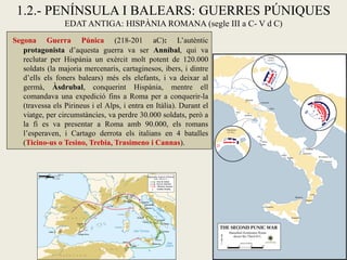 1.2.- PENÍNSULA I BALEARS: GUERRES PÚNIQUES EDAT ANTIGA: HISPÀNIA ROMANA (segle III a C- V d C) 
Segona Guerra Púnica (218-201 aC): L’autèntic protagonista d’aquesta guerra va ser Anníbal, qui va reclutar per Hispània un exèrcit molt potent de 120.000 soldats (la majoria mercenaris, cartaginesos, ibers, i dintre d’ells els foners balears) més els elefants, i va deixar al germà, Àsdrubal, conquerint Hispània, mentre ell comandava una expedició fins a Roma per a conquerir-la (travessa els Pirineus i el Alps, i entra en Itàlia). Durant el viatge, per circumstàncies, va perdre 30.000 soldats, però a la fi es va presentar a Roma amb 90.000, els romans l’esperaven, i Cartago derrota els italians en 4 batalles (Ticino-us o Tesino, Trebia, Trasimeno i Cannas).  