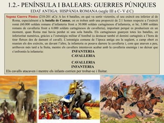 1.2.- PENÍNSULA I BALEARS: GUERRES PÚNIQUES EDAT ANTIGA: HISPÀNIA ROMANA (segle III a C- V d C) 
Segona Guerra Púnica (218-201 aC): A les 4 batalles, en què va sortir victoriós, el seu exèrcit era inferior al de Roma, especialment a la batalla de Cannas, on es troben amb una proporció de 2:1 homes respecte a l’exèrcit romà (60.000 soldats romans d’infanteria front a 30.000 soldats cartaginesos d’infanteria, si bé, 3.000 soldats romans de cavalleria front a 6.000 soldats cartaginesos de cavalleria), important perquè es produeixen en un moment, quan Roma mai havia perdut ni una sola batalla. Els cartaginesos guanyen totes les batalles, en inferioritat numèrica, gràcies a l’estratègia militar d’Anníbal (a destacar també el domini cartaginès a l’hora de tirar fletxes des de damunt el cavall). L’estratègia comuna de l’època antiga era la següent, a camp obert es reunien els dos exèrcits, un davant l’altre, la infanteria es posava darrere la cavalleria i, com que anaven a peu, arribaven més tard a la lluita, mentre els cavallers intentaven acabar amb la cavalleria enemiga i no deixar que s’enfrontés la infanteria: INFANTERIA CAVALLERIA CAVALLERIA INFANTERIA Els cavalls atacaven i mentre els infants corrien per trobar-se i lluitar.  