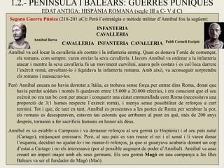 1.2.- PENÍNSULA I BALEARS: GUERRES PÚNIQUES 
EDAT ANTIGA: HISPÀNIA ROMANA (segle III a C- V d C) 
Segona Guerra Púnica (218-201 aC): Però l’estratègia o mètode militar d’Anníbal fou la següent: 
INFANTERIA 
CAVALLERIA 
CAVALLERIA INFANTERIA CAVALLERIA 
Anníbal va col·locar la cavalleria als costats i la infanteria enmig. Quan es donava l’orde de començar, els romans, com sempre, varen enviar la seva cavalleria. Llavors Anníbal va ordenar a la infanteria atacar i mentre la seva cavalleria fa un moviment curvilini, anava pels costats i es col·loca darrere l’exèrcit romà, envoltant-lo i liquidava la infanteria romana. Amb això, va aconseguir sorprendre els romans i massacrar-los. 
Però Anníbal encara no havia derrotat a Itàlia, es trobava sense força per entrar dins Roma, donat que havia perdut soldats i només li quedaven entre 15.000 a 20.000 efectius, i era conscient que el seu exèrcit no era tan bo com per atacar i conquerir una ciutat emmurallada com Roma (necessitava una proporció de 3:1 homes respecte l’exèrcit romà), i menys sense possibilitat de reforços a curt termini. Tot i que, de tant en tant, Anníbal es presentava a les portes de Roma per sembrar la por, els romans es desesperaven, estaven tan estorats que arribaren al punt en què, més de 200 anys després, tornaren a fer sacrificis humans en honor als déus. 
Anníbal es va establir a Campania i va demanar reforços al seu germà (a Hispània) i al seu país natal (Cartago), mitjançant emissaris. Però, al seu país es van reunir el rei i el senat i li varen donar l’esquena, decidint no ajudar-lo i no manar-li reforços, ja que si guanyava acabaria donant un cop d’estat a Cartago i no els interessava (por al possible augment de poder d’Anníbal). Anníbal va anar creant un imperi major amb els seus germans. Els seu germà Magó en una campanya a les Illes Balears va ser el fundador de Magó (Maó). 
Publi Corneli Escipió 
Anníbal Barca  