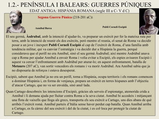 1.2.- PENÍNSULA I BALEARS: GUERRES PÚNIQUES 
EDAT ANTIGA: HISPÀNIA ROMANA (segle III a C- V d C) 
Segona Guerra Púnica (218-201 aC): 
El seu germà, Àsdrubal, amb la intenció d’ajudar-lo, va preparar un exèrcit per fer la mateixa ruta per terra, amb la intenció de reunir els dos exèrcits, però mentre el reunia, el senat de Roma va decidir posar a un jove i inexpert Publi Corneli Escipió al cap de l’exèrcit de Roma, d’una família amb tendència militar, qui va canviar l’estratègia i va decidir dur a Hispània la guerra, perquè considerava que el perill no era Anníbal, sinó el seu germà Àsdrubal; així mentre Asdrúbal anava cap a Roma per ajudar Anníbal a envair Roma i volia evitar a Escipió, els espies avisaren Escipió i aquest va cercar l’enfrontament amb Asdrúbal per aturar-lo; en aquest enfrontament, batalla de Metauro (207 aC), van sortir vencedors els romans i va morir Asdrúbal. Ara Anníbal sabia que ja no disposaria de reforços i estava desesperat. 
Escipió, sabent que Annibal ja no era un perill, torna a Hispània, ocupa territoris i els romans comencen a dominar Hispània i, en forma de venjança, prepara un exèrcit en terres hispanes amb l’objectiu d’atacar Cartago, que no va ser envaïda, sinó anul·lada. 
Quan Cartago descobreix les intencions d’Escipió, gràcies als serveis d’espionatge, atemorida crida a Anníbal i li demana ajuda per lluitar contra Roma a la seva ciutat. Anníbal hi accedeix i mitjançant una flota de vaixells que lloga als grecs, transporta els seu exèrcit a Cartago, uns dies abans de què arribés l’exèrcit romà. Anníbal parteix d’Itàlia sense haver perdut cap batalla. Quan Anníbal arriba a Cartago, es fa càrrec del seu exèrcit i del de la ciutat, i es col·loca per protegir la ciutat de Cartago. 
Publi Corneli Escipió 
Anníbal Barca  