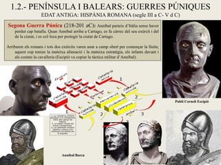 1.2.- PENÍNSULA I BALEARS: GUERRES PÚNIQUES EDAT ANTIGA: HISPÀNIA ROMANA (segle III a C- V d C) 
Segona Guerra Púnica (218-201 aC): Anníbal parteix d’Itàlia sense haver perdut cap batalla. Quan Anníbal arriba a Cartago, es fa càrrec del seu exèrcit i del de la ciutat, i es col·loca per protegir la ciutat de Cartago. 
Arribaren els romans i tots dos exèrcits varen anar a camp obert per començar la lluita; aquest cop tenien la mateixa alineació i la mateixa estratègia, els infants davant i als costats la cavalleria (Escipió va copiar la tàctica militar d’Anníbal). 
Anníbal Barca 
Publi Corneli Escipió  