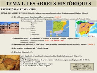 TEMA 1. LES ARRELS HISTÒRIQUES 
PREHISTÒRIA I EDAT ANTIGA 
TEMA 1.- LES ARRELS HISTÒRIQUES (pobles indígenes preromans i colonitzacions, Hispània romana i Hispània visigoda). 
1.1.- Els pobles preromans, situació geogràfica i trets essencials. MAPA 1 
- Condicionaments físics. Introducció geogràfica, situació i característiques generals de la Península Ibèrica. 
- Pobles indígenes o indoeuropeus: 
· Tartessis 
· Ibers 
· Celtes 
- Pobles colonitzadors: 
· Fenicis 
· Grecs 
· Cartaginesos 
1.2.- La Península Ibèrica i les Illes Balears en el context de les guerres Púniques. Hispània Romana. 
- Conquesta d’Hispània pels romans. MAPA 2. 1v, juny 2011, op A. 
- Fases de la conquesta. 
1.3.- La romanització d’Hispània (s. III aC- V dC), aspectes polítics, econòmics i culturals (províncies romanes). MAPA 3 
1.4.- Les invasions germàniques a la Península Ibèrica. 
1.5.- El període visigot (s V dC). 
1.5.1.- La qüestió de la unificació social, cultural, jurídica í religiosa entre els visigots i els hispanoromans. 1.5.2.- Principals institucions de govern i la seva evolució: monarquia, Aula Regia, concilis de Toledo. La importància de Leovigild. 1.5.3.- Causes de la fi del regne hispano-visigot. 
1.5.4.- Les Illes Balears en l’etapa visigòtica. 
Història d’Espanya 
IES Ramon Llull (Palma) 
Assumpció Granero Cueves  