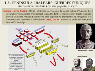 1.2.- PENÍNSULA I BALEARS: GUERRES PÚNIQUES 
EDAT ANTIGA: HISPÀNIA ROMANA (segle III a C- V d C) 
Segona Guerra Púnica (218-201 aC): Escipió va copiar la tàctica militar d’Anníbal. Les cavalleries varen quedar pràcticament igualades, fent els mateixos moviments circulars, però la infanteria romana d’Escipìó era molt superior, va massacrar a la cartaginesa i es van proclamar vencedors a la batalla de Zama, 202 aC, aquesta va ser la més important de tota l’edat antiga. 
Anníbal Barca 
Publi Corneli Escipió  