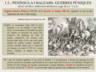 1.2.- PENÍNSULA I BALEARS: GUERRES PÚNIQUES EDAT ANTIGA: HISPÀNIA ROMANA (segle III a C- V d C) 
Segona Guerra Púnica (218-201 aC): Batalla de Zama, 202 aC, aquesta va ser la més important de tota l’edat antiga. 
Anníbal va aconseguir fugir amb la seva barqueta i es va refugiar a una illeta, lluny, on els romans no el trobessin, però els romans no deixaren de cercar fins trobar-lo. Els habitants de l’illa el trairen, delatant-lo als romans, que havien posat preu al seu cap, però quan arriben els soldats romans, Anníbal ja s’havia suïcidat abans que el matessin els romans (va morir el 183 aC, a prop Bursa, Turquia, el mateix any que Escipió). 
Batalla de Zama, de Cornelis Cort, 1567 
Tot i que els romans agafaren el cos mort d’Anníbal i el transportaren a Roma per passejar-lo pels carrers, davant els ciutadans, proclamant la seva mort amb molt d’èxit (va ser humiliat). Després de desfer-se’n de Cartago, els romans començaren a ocupar Hispània. Escipió és considerat un heroi i se li posa el nom de “l’Africà”, ja que ha estat capaç de guanyar als cartaginesos al seu territori.  