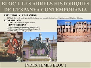 BLOC I. LES ARRELS HISTÒRIQUES DE L’ESPANYA CONTEMPORÀNIA 
PREHISTÒRIA I EDAT ANTIGA 
TEMA 1.- Les arrels històriques (pobles indígenes preromans i colonitzacions, Hispània romana i Hispània visigoda). 
EDAT MITJANA 
TEMA 2.- Al-Andalus i els regnes cristians EDAT MODERNA 
TEMA 3.- El naixement de l’estat modern: RRCC 
TEMA 4.- Auge i decadència de l’Imperi espanyol 
TEMA 5.- L'Espanya del segle XVIII 
ÍNDEX TEMES BLOC I  