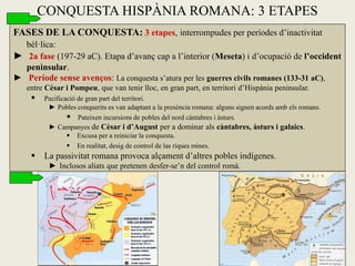 FASES DE LA CONQUESTA: 3 etapes, interrompudes per períodes d’inactivitat bèl·lica: 
► 2a fase (197-29 aC). Etapa d’avanç cap a l’interior (Meseta) i d’ocupació de l’occident peninsular. 
► Període sense avenços: La conquesta s’atura per les guerres civils romanes (133-31 aC), entre Cèsar i Pompeu, que van tenir lloc, en gran part, en territori d’Hispània peninsular. 
 Pacificació de gran part del territori. 
►Pobles conquerits es van adaptant a la presència romana: alguns signen acords amb els romans. 
 Pateixen incursions de pobles del nord càntabres i àsturs. 
►Campanyes de Cèsar i d’August per a dominar als càntabres, àsturs i galaics. 
 Excusa per a reiniciar la conquesta. 
 En realitat, desig de control de las riques mines. 
 La passivitat romana provoca alçament d’altres pobles indígenes. 
► Inclosos aliats que pretenen desfer-se’n del control romà. 
CONQUESTA HISPÀNIA ROMANA: 3 ETAPES  
