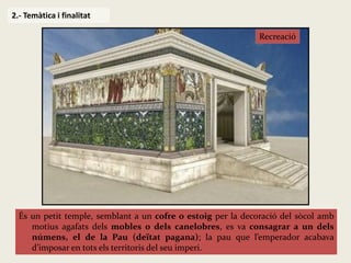 És un petit temple, semblant a un cofre o estoig per la decoració del sòcol amb motius agafats dels mobles o dels canelobres, es va consagrar a un dels númens, el de la Pau (deïtat pagana); la pau que l’emperador acabava d’imposar en tots els territoris del seu imperi. 
2.- Temàtica i finalitat 
Recreació  