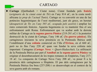 ►Cartago (Qarthadash = Ciutat nona). Ciutat fundada pels fenicis (originaris de la ciutat estat de Tir) en l’any 814 aC, en la costa nord- africana (a prop de l’actual Tunis). Cartago es va convertir en una de las potències hegemòniques de l’oest mediterrani, junt als grecs, en heretar (desaparició de Tir, en l’any 585 aC, ocupada pels assiris) i ampliar les rutes comercials fenícies. Aquesta hegemonia es va mantenir fins el seu enfrontament amb Roma. Enfrontament que va acabar amb la derrota militar de Cartago en la segona guerra Púnica (218-201 aC) i la posterior destrucció de la ciutat de Cartago, l’any 146 aC (3a guerra púnica). Els cartaginesos iniciaren la seva presència en la Península Ibèrica amb l’establiment d’una colònia comercial en l’illa d’Eivissa, en el 660 aC, però no és fins l’any 228 aC quan van fundar la seva colònia més important: Cartagena (Cartago Nova = Quart-Hadaschat). La utilització de la Península Ibèrica per part d’Anníbal en la segona guerra Púnica va originar el desembarcament de les tropes romanes en Empúries, l’any 217- 18 aC. La conquesta de Cartago Nova l’any 208 aC, va posar fi a la presència dels cartaginesos a Hispània. El pas dels cartaginesos per la Península Ibèrica fou breu (237-208) i es desenvolupà en el context de la seva guerra amb els romans. 
CARTAGO  