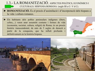 ►ROMANITZACIÓ. És el procés d’assimilació i d’incorporació dels hispans a la vida i cultura romanes. 
1.3.- LA ROMANITZACIÓ, ASPECTES POLÍTICS, ECONÒMICS I CULTURALS. HISPÀNIA ROMANA (segle III a C- V d C). 
►Els habitants dels pobles peninsulars indígenes (ibers, celtes,...) varen anar assumint costums i formes de vida (economia, societat, cultura, religió) de Roma; és un procés històric transcendental, de més de 5 segles de duració a partir de la conquesta, que ha influït profunda i definitivament en la història hispana.  