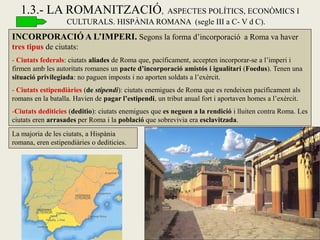 INCORPORACIÓ A L’IMPERI. Segons la forma d’incorporació a Roma va haver tres tipus de ciutats: 
- Ciutats federals: ciutats aliades de Roma que, pacíficament, accepten incorporar-se a l’imperi i firmen amb les autoritats romanes un pacte d’incorporació amistós i igualitari (Foedus). Tenen una situació privilegiada: no paguen imposts i no aporten soldats a l’exèrcit. 
- Ciutats estipendiàries (de stipendi): ciutats enemigues de Roma que es rendeixen pacíficament als romans en la batalla. Havien de pagar l’estipendi, un tribut anual fort i aportaven homes a l’exèrcit. 
-Ciutats dediticies (deditio): ciutats enemigues que es neguen a la rendició i lluiten contra Roma. Les ciutats eren arrasades per Roma i la població que sobrevivia era esclavitzada. 
1.3.- LA ROMANITZACIÓ, ASPECTES POLÍTICS, ECONÒMICS I CULTURALS. HISPÀNIA ROMANA (segle III a C- V d C). 
La majoria de les ciutats, a Hispània romana, eren estipendiàries o dediticies.  