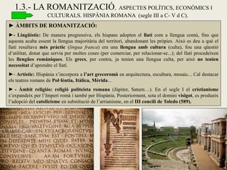 ► ÀMBITS DE ROMANITZACIÓ: 
►- Lingüístic: De manera progressiva, els hispans adopten el llatí com a llengua comú, fins que aquesta acaba essent la llengua majoritària del territori, abandonant les pròpies. Això es deu a què el llatí resultava més pràctic (lingua franca) era una llengua amb cultura (culta), fou una qüestió d’utilitat, donat que servia per moltes coses (per comerciar, per relacionar-se...); del llatí procedeixen les llengües romàniques. Els grecs, per contra, ja tenien una llengua culta, per això no tenien necessitat d’aprendre el llatí. 
►- Artístic: Hispània s’incorpora a l’art grecoromà en arquitectura, escultura, mosaic... Cal destacar els teatres romans de Pol·lèntia, Itàlica, Mèrida... 
► - Àmbit religiós: religió politeista romana (Júpiter, Saturn…). En el segle I el cristianisme s’expandeix per l’Imperi romà i també per Hispània. Posteriorment, sota el domini visigot, es produeix l’adopció del catolicisme en substitució de l’arrianisme, en el III concili de Toledo (589). 
1.3.- LA ROMANITZACIÓ, ASPECTES POLÍTICS, ECONÒMICS I CULTURALS. HISPÀNIA ROMANA (segle III a C- V d C).  