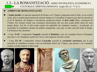 1.3.- LA ROMANITZACIÓ, ASPECTES POLÍTICS, ECONÒMICS I CULTURALS. HISPÀNIA ROMANA (segle III a C- V d C). 
►ÀMBITS DE ROMANITZACIÓ: 
►- Àmbit jurídic: la màxima aportació de Roma a tot l’imperi, juntament amb el llatí, va ser el dret romà, que es manté pràcticament de manera íntegra en l’actualitat (l’aspecte que més ha canviat és el de la família); els hispans s’incorporen, progressivament, al dret romà (lleis, concepció de l’Estat). Els romans tenien una concepció personalista del seu dret (cada poble tenia els seus propis drets). Ara bé, el dret romà només era aplicable als ciutadans romans i, al principi, no concedien la ciutadania romana als pobles conquistats, cosa que va anar canviant amb el temps. Cal destacar dos moments: 
►- L’any 74 dC, l’emperador Vespasià concedí la llatinitat a tots els ciutadans lliures d’Hispània (pas previ a la ciutadania, podien fer servir certs aspectes del dret romà). 
►- L’any 212 dC, l’emperador Antoni Caracalla concedí la constitutio antoniana, per la que concedia la ciutadania romana a tots els habitants lliures de l’imperi, que passen a ser ciutadans romans i poden emprar el dret romà. 
 