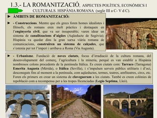 1.3.- LA ROMANITZACIÓ, ASPECTES POLÍTICS, ECONÒMICS I CULTURALS. HISPÀNIA ROMANA (segle III a C- V d C). 
►ÀMBITS DE ROMANITZACIÓ: 
►- Construccions. Mentre que els grecs foren homes idealistes i filòsofs, els romans eren molt pràctics i destaquen en l’enginyeria civil, que va ser insuperable; varen idear un sistema de canalitzacions d’aigües (Aqüeducte de Segòvia); Hispània va quedar dins la gran xarxa viària romana de comunicacions, construïren un sistema de calçades, que s’estenia per tot l’imperi i arribava a Roma (Via Augusta). 
►- Urbanisme. Fundació de noves ciutats, focus d’irradiació de la cultura romana, del desenvolupament del comerç, l’agricultura i la mineria, perquè es van establir a Hispània nombrosos colons procedents de la península Itàlica. Es creen ciutats com: Tarraco (Tarragona) Emerita Augusta (Mèrida), o Itàlica (Sevilla), i s’impulsen serveis públics utilitaris i d’oci, desconeguts fins al moment a la península, com aqüeductes, termes, teatres, amfiteatres, circs, etc. Foren els primers en crear un sistema de clavegueram a les ciutats. També es creen colònies de repoblació com a recompensa per a les tropes llicenciadas (Legio Septima, Lleó).  