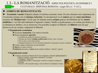 ► ÀMBITS DE ROMANITZACIÓ: 
► - Econòmic i social: Hispània adopta el sistema econòmic romà. Els dos elements més importants de l’economia romana són el sistema esclavista i la incorporació en el comerç per les rutes marítimes romanes del Mediterrani. Cal dir que els hispans tenien esclaus gràcies als habitants de les ciutats dediticies ( i els fills dels habitants d’aquestes ciutats). També es podia passar a ser esclau per deutes (si es demanaven doblers i no es tornaven). Era possible comprar la llibertat: els lliberts eren els que deixaven de ser esclaus i adquirien la llibertat. 
 Organització econòmica 
►Economia monetària: Una mateixa moneda 
►Desenvolupament agrícola: 
 Latifundis de producció agrícola extensiva 
 Sistemes de conreu (trilogia mediterrània de blat, vinya i olivera) 
 Noves eines i mà d’obra esclava 
 Augment producció: divisió territorial imperial tot respectant conreus i productes 
►Ciutat, centre comercial: un sol territori 
►Minera (or, plata, mercuri) 
►Indústria (artesania) i comerç desenvolupat (saladura, “salazón”, garum) 
 Organització social 
► Classes socials en funció de la seva riquesa o funció administrativa 
 Patricis (nobles): aristocràcia (senadors) i cavallers 
 “Burgesia”: decurions 
 Treballadors lliures: comerciants i artesans (collegia) i camperols 
 Esclaus 
 Des del s. III Caracalla atorga a tots els lliures la ciutadania romana. 
1.3.- LA ROMANITZACIÓ, ASPECTES POLÍTICS, ECONÒMICS I CULTURALS. HISPÀNIA ROMANA (segle III a C- V d C).  