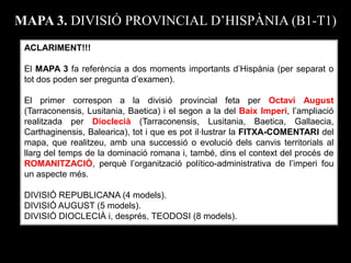 ACLARIMENT!!! El MAPA 3 fa referència a dos moments importants d’Hispània (per separat o tot dos poden ser pregunta d’examen). El primer correspon a la divisió provincial feta per Octavi August (Tarraconensis, Lusitania, Baetica) i el segon a la del Baix Imperi, l’ampliació realitzada per Dioclecià (Tarraconensis, Lusitania, Baetica, Gallaecia, Carthaginensis, Balearica), tot i que es pot il·lustrar la FITXA-COMENTARI del mapa, que realitzeu, amb una successió o evolució dels canvis territorials al llarg del temps de la dominació romana i, també, dins el context del procés de ROMANITZACIÓ, perquè l’organització político-administrativa de l’imperi fou un aspecte més. DIVISIÓ REPUBLICANA (4 models). DIVISIÓ AUGUST (5 models). DIVISIÓ DIOCLECIÀ i, després, TEODOSI (8 models). 
MAPA 3. DIVISIÓ PROVINCIAL D’HISPÀNIA (B1-T1)  