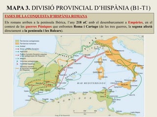 FASES DE LA CONQUESTA D’HISPÀNIA ROMANA Els romans arriben a la península Ibèrica, l’any 218 aC amb el desembarcament a Empúries, en el context de les guerres Púniques que enfronten Roma i Cartago (de les tres guerres, la segona afectà directament a la península i les Balears). 
MAPA 3. DIVISIÓ PROVINCIAL D’HISPÀNIA (B1-T1)  