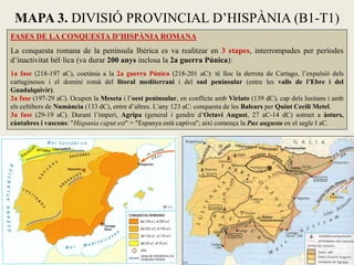 FASES DE LA CONQUESTA D’HISPÀNIA ROMANA 
La conquesta romana de la península Ibèrica es va realitzar en 3 etapes, interrompudes per períodes 
d’inactivitat bèl·lica (va durar 200 anys inclosa la 2a guerra Púnica): 
1a fase (218-197 aC), coetània a la 2a guerra Púnica (218-201 aC): té lloc la derrota de Cartago, l’expulsió dels 
cartaginesos i el domini romà del litoral mediterrani i del sud peninsular (entre les valls de l’Ebre i del 
Guadalquivir). 
2a fase (197-29 aC). Ocupen la Meseta i l’oest peninsular, en conflicte amb Viriato (139 dC), cap dels lusitans i amb 
els celtibers de Numància (133 dC), entre d’altres. L’any 123 aC: conquesta de les Balears per Quint Cecili Metel. 
3a fase (29-19 aC). Durant l’imperi, Agripa (general i gendre d’Octavi August, 27 aC-14 dC) sotmet a àsturs, 
càntabres i vascons: "Hispania caput est" = "Espanya està captiva"; així comença la Pax augusta en el segle I aC. 
MAPA 3. DIVISIÓ PROVINCIAL D’HISPÀNIA (B1-T1) 
 