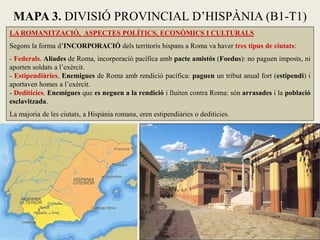 LA ROMANITZACIÓ, ASPECTES POLÍTICS, ECONÒMICS I CULTURALS 
Segons la forma d’INCORPORACIÓ dels territoris hispans a Roma va haver tres tipus de ciutats: 
- Federals. Aliades de Roma, incorporació pacífica amb pacte amistós (Foedus): no paguen imposts, ni aporten soldats a l’exèrcit. 
- Estipendiàries. Enemigues de Roma amb rendició pacífica: paguen un tribut anual fort (estipendi) i aportaven homes a l’exèrcit. 
- Dediticies. Enemigues que es neguen a la rendició i lluiten contra Roma: són arrasades i la població esclavitzada. 
La majoria de les ciutats, a Hispània romana, eren estipendiàries o dediticies. 
MAPA 3. DIVISIÓ PROVINCIAL D’HISPÀNIA (B1-T1)  