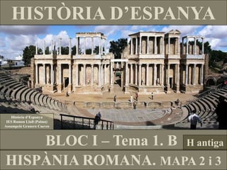 HISTÒRIA D’ESPANYA 
HISPÀNIA ROMANA. MAPA 2 i 3 
BLOC I – Tema 1. B 
Història d’Espanya 
IES Ramon Llull (Palma) 
Assumpció Granero Cueves 
H antiga  