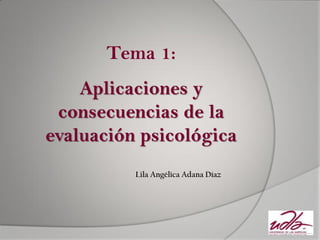 Tema 1: 
Aplicaciones y consecuencias de la evaluación psicológica 
Lila Angélica Adana Díaz  