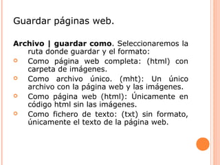 Guardar páginas web. 
Archivo | guardar como. Seleccionaremos la 
ruta donde guardar y el formato: 
 Como página web completa: (html) con 
carpeta de imágenes. 
 Como archivo único. (mht): Un único 
archivo con la página web y las imágenes. 
 Como página web (html): Únicamente en 
código html sin las imágenes. 
 Como fichero de texto: (txt) sin formato, 
únicamente el texto de la página web. 
 