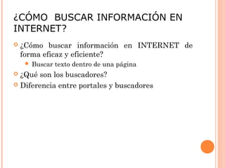 ¿CÓMO BUSCAR INFORMACIÓN EN 
INTERNET? 
 ¿Cómo buscar información en INTERNET de 
forma eficaz y eficiente? 
 Buscar texto dentro de una página 
 ¿Qué son los buscadores? 
 Diferencia entre portales y buscadores 
 